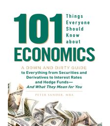 101 Things Everyone Should Know About Economics A Down and Dirty Guide to Everything from Securities and Derivatives to Interest Rates and Hedge Funds—And What They Mean For You